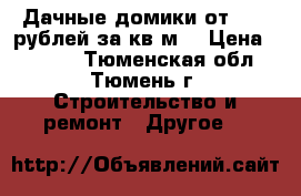 Дачные домики от 4700 рублей за кв.м. › Цена ­ 4 700 - Тюменская обл., Тюмень г. Строительство и ремонт » Другое   